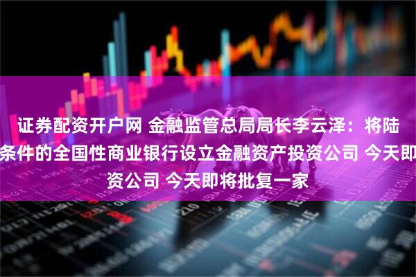 证券配资开户网 金融监管总局局长李云泽：将陆续批准符合条件的全国性商业银行设立金融资产投资公司 今天即将批复一家