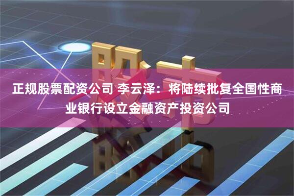 正规股票配资公司 李云泽：将陆续批复全国性商业银行设立金融资产投资公司