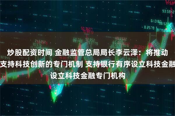 炒股配资时间 金融监管总局局长李云泽：将推动建立信贷支持科技创新的专门机制 支持银行有序设立科技金融专门机构