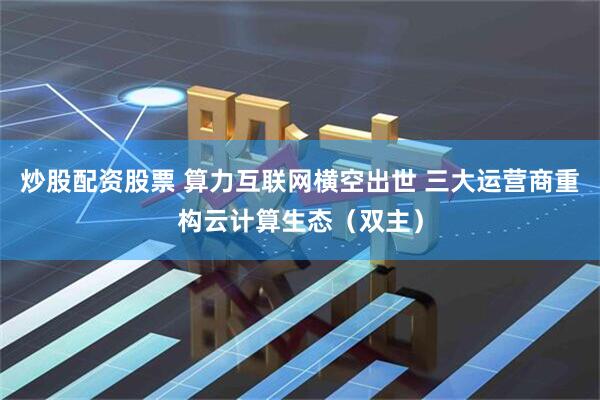 炒股配资股票 算力互联网横空出世 三大运营商重构云计算生态（双主）