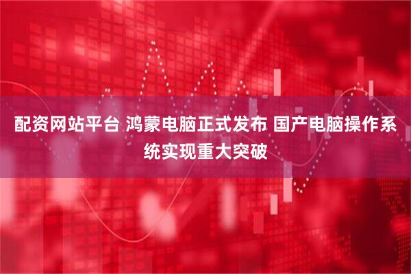 配资网站平台 鸿蒙电脑正式发布 国产电脑操作系统实现重大突破