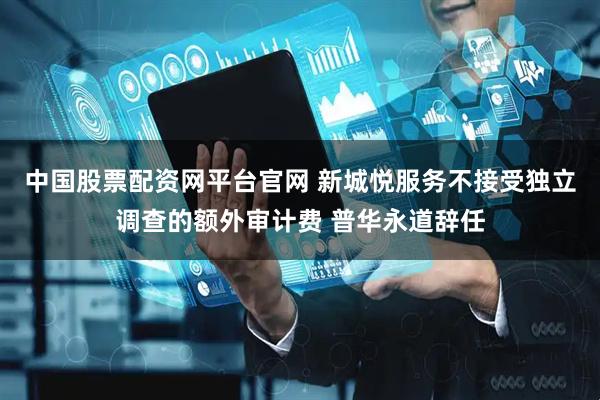 中国股票配资网平台官网 新城悦服务不接受独立调查的额外审计费 普华永道辞任