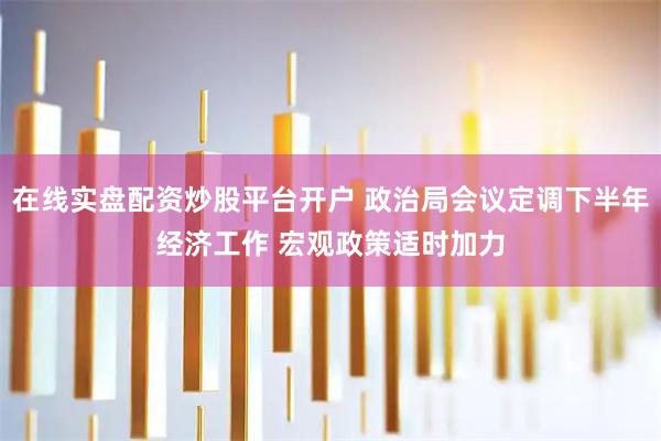 在线实盘配资炒股平台开户 政治局会议定调下半年经济工作 宏观政策适时加力