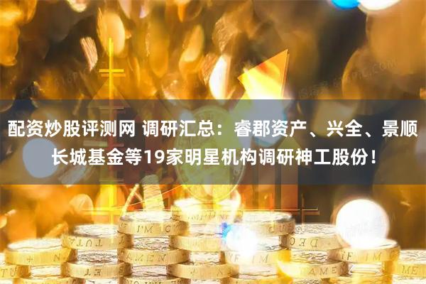 配资炒股评测网 调研汇总：睿郡资产、兴全、景顺长城基金等19家明星机构调研神工股份！