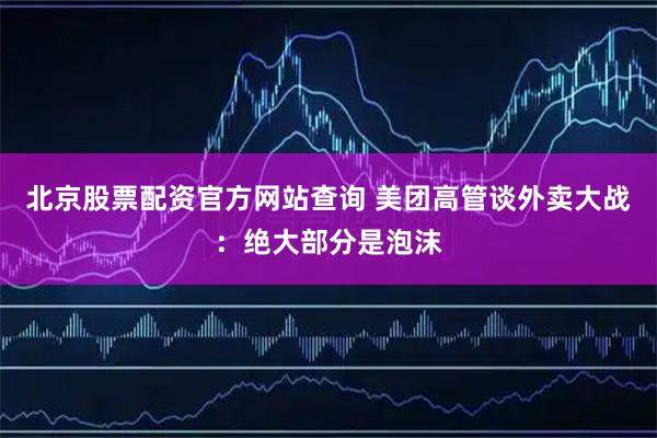 北京股票配资官方网站查询 美团高管谈外卖大战：绝大部分是泡沫