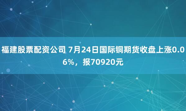福建股票配资公司 7月24日国际铜期货收盘上涨0.06%，报70920元
