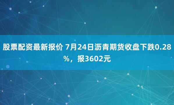 股票配资最新报价 7月24日沥青期货收盘下跌0.28%，报3602元