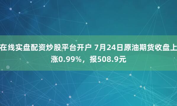 在线实盘配资炒股平台开户 7月24日原油期货收盘上涨0.99%，报508.9元