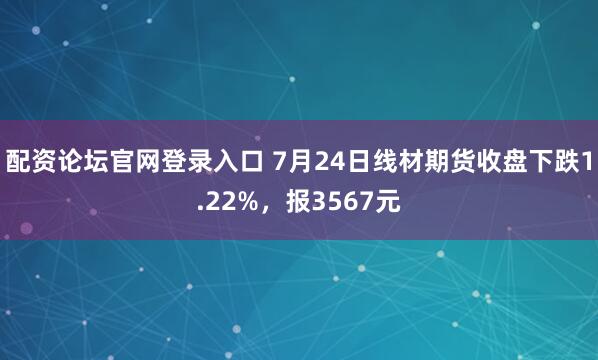 配资论坛官网登录入口 7月24日线材期货收盘下跌1.22%，报3567元