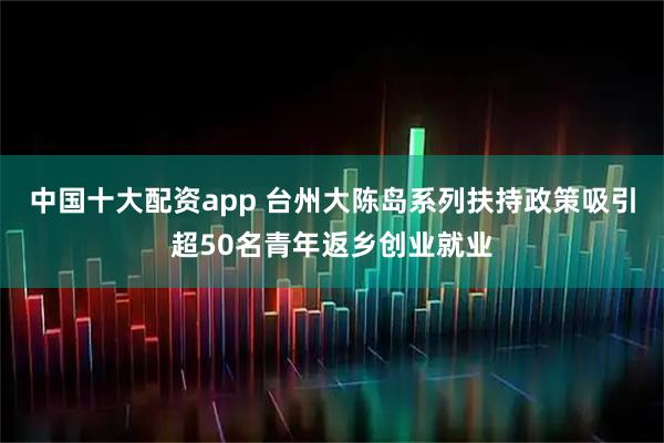 中国十大配资app 台州大陈岛系列扶持政策吸引超50名青年返乡创业就业