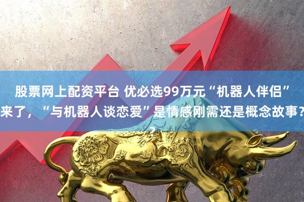 股票网上配资平台 优必选99万元“机器人伴侣”来了，“与机器人谈恋爱”是情感刚需还是概念故事？